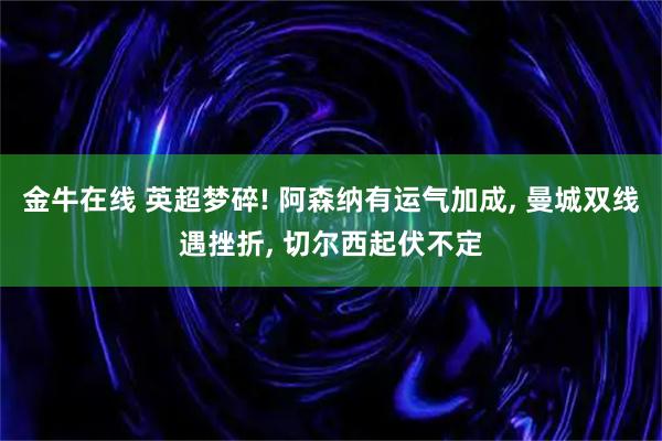 金牛在线 英超梦碎! 阿森纳有运气加成, 曼城双线遇挫折, 切尔西起伏不定
