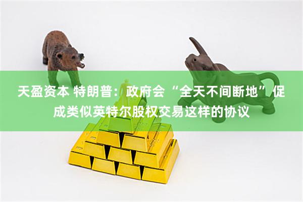 天盈资本 特朗普：政府会 “全天不间断地” 促成类似英特尔股权交易这样的协议