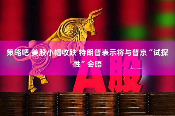 策略吧 美股小幅收跌 特朗普表示将与普京“试探性”会晤