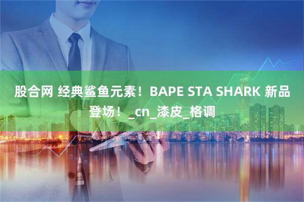 股合网 经典鲨鱼元素！BAPE STA SHARK 新品登场！_cn_漆皮_格调