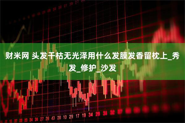 财米网 头发干枯无光泽用什么发膜发香留枕上_秀发_修护_沙发