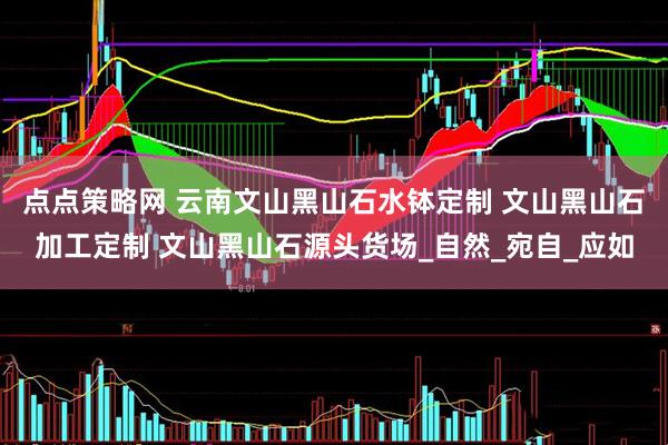 点点策略网 云南文山黑山石水钵定制 文山黑山石加工定制 文山黑山石源头货场_自然_宛自_应如