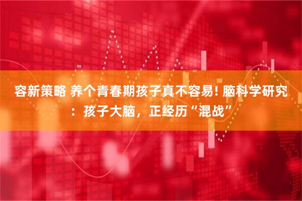 容新策略 养个青春期孩子真不容易! 脑科学研究：孩子大脑，正经历“混战”