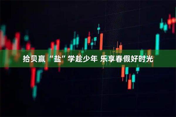 拾贝赢 “盐”学趁少年 乐享春假好时光