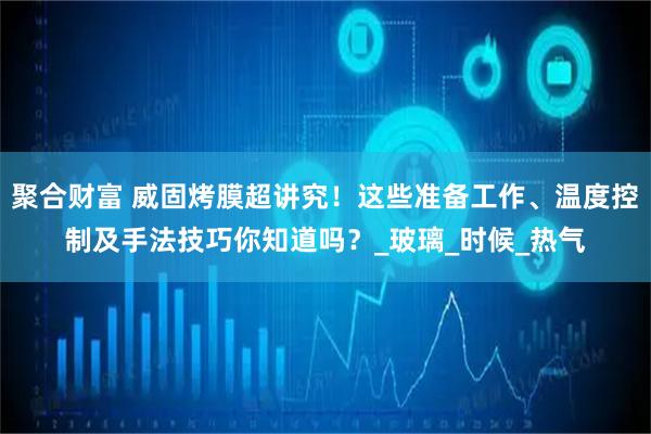 聚合财富 威固烤膜超讲究！这些准备工作、温度控制及手法技巧你知道吗？_玻璃_时候_热气