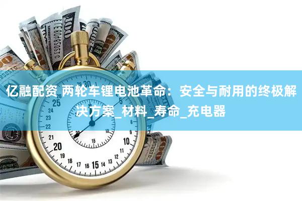 亿融配资 两轮车锂电池革命：安全与耐用的终极解决方案_材料_寿命_充电器