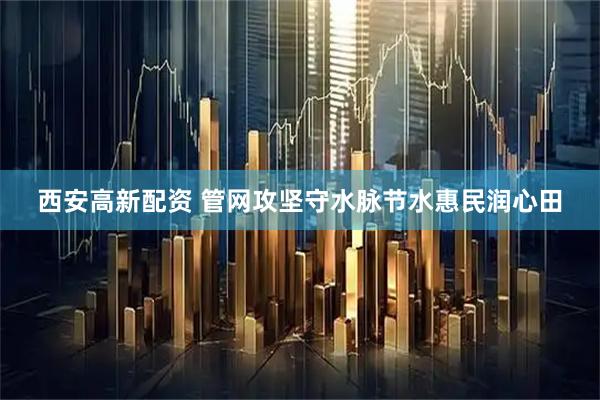 西安高新配资 管网攻坚守水脉节水惠民润心田
