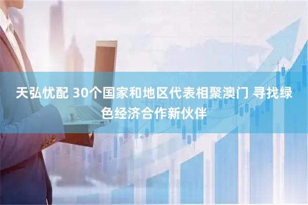 天弘忧配 30个国家和地区代表相聚澳门 寻找绿色经济合作新伙伴