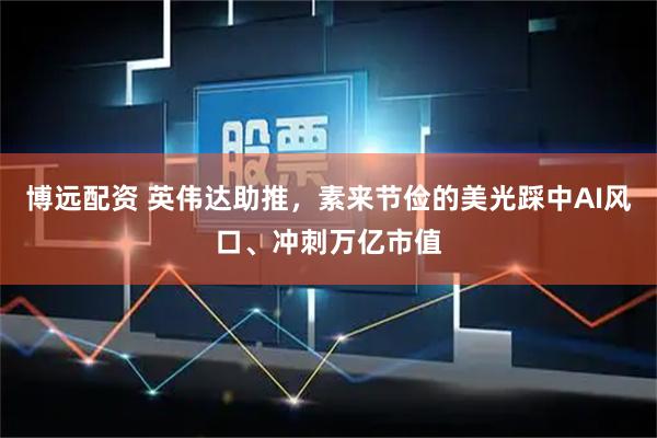 博远配资 英伟达助推，素来节俭的美光踩中AI风口、冲刺万亿市值