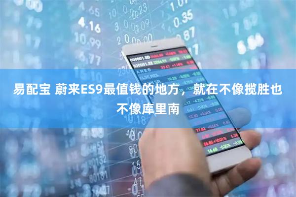 易配宝 蔚来ES9最值钱的地方，就在不像揽胜也不像库里南