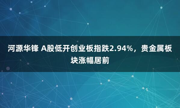 河源华锋 A股低开创业板指跌2.94%，贵金属板块涨幅居前