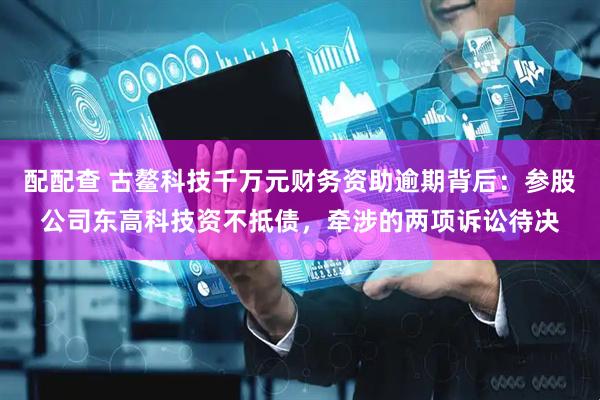 配配查 古鳌科技千万元财务资助逾期背后：参股公司东高科技资不抵债，牵涉的两项诉讼待决