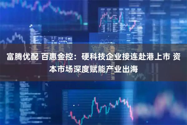 富腾优配 百惠金控：硬科技企业接连赴港上市 资本市场深度赋能产业出海