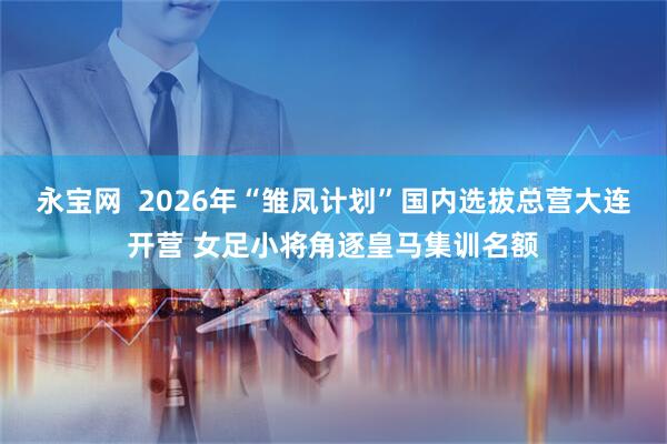 永宝网  2026年“雏凤计划”国内选拔总营大连开营 女足小将角逐皇马集训名额