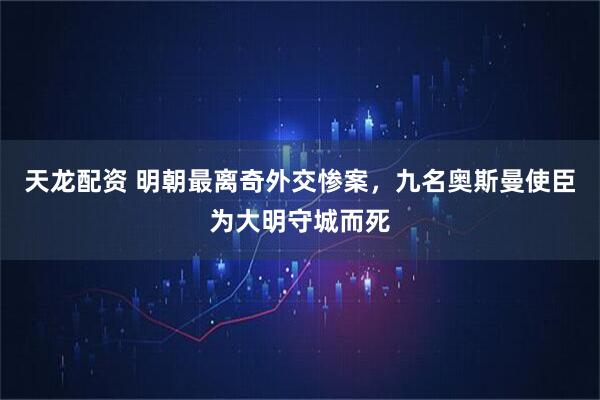 天龙配资 明朝最离奇外交惨案，九名奥斯曼使臣为大明守城而死