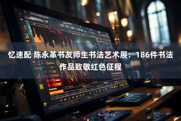 忆速配 陈永革书友师生书法艺术展：186件书法作品致敬红色征程