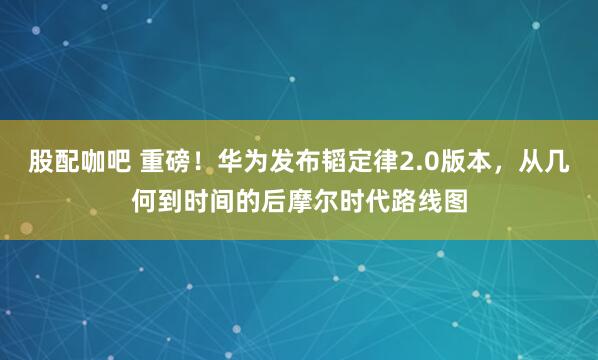 股配咖吧 重磅！华为发布韬定律2.0版本，从几何到时间的后摩尔时代路线图